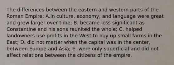 The differences between the eastern and western parts of the Roman Empire: A.in culture, economy, and language were great and grew larger over time; B. became less significant as Constantine and his sons reunited the whole; C. helped landowners use profits in the West to buy up small farms in the East; D. did not matter when the capital was in the center, between Europe and Asia; E. were only superficial and did not affect relations between the citizens of the empire.