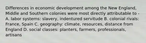 Differences in economic development among the New England, Middle and Southern colonies were most directly attributable to - A. labor systems: slavery, indentured servitude B. colonial rivals: France, Spain C. geography: climate, resources, distance from England D. social classes: planters, farmers, professionals, artisans