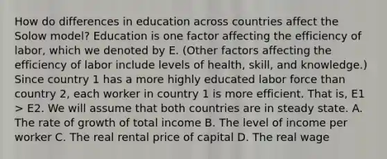 How do differences in education across countries affect the Solow model? Education is one factor affecting the efficiency of labor, which we denoted by E. (Other factors affecting the efficiency of labor include levels of health, skill, and knowledge.) Since country 1 has a more highly educated labor force than country 2, each worker in country 1 is more efficient. That is, E1 > E2. We will assume that both countries are in steady state. A. The rate of growth of total income B. The level of income per worker C. The real rental price of capital D. The real wage