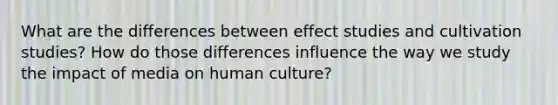 What are the differences between effect studies and cultivation studies? How do those differences influence the way we study the impact of media on human culture?