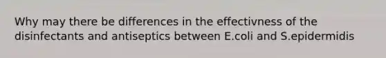 Why may there be differences in the effectivness of the disinfectants and antiseptics between E.coli and S.epidermidis