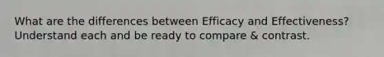 What are the differences between Efficacy and Effectiveness? Understand each and be ready to compare & contrast.