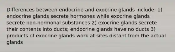 Differences between endocrine and exocrine glands include: 1) endocrine glands secrete hormones while exocrine glands secrete non-hormonal substances 2) exocrine glands secrete their contents into ducts; endocrine glands have no ducts 3) products of exocrine glands work at sites distant from the actual glands