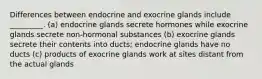 Differences between endocrine and exocrine glands include _________. (a) endocrine glands secrete hormones while exocrine glands secrete non-hormonal substances (b) exocrine glands secrete their contents into ducts; endocrine glands have no ducts (c) products of exocrine glands work at sites distant from the actual glands