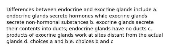 Differences between endocrine and exocrine glands include a. endocrine glands secrete hormones while exocrine glands secrete non-hormonal substances b. exocrine glands secrete their contents into ducts; endocrine glands have no ducts c. products of exocrine glands work at sites distant from the actual glands d. choices a and b e. choices b and c