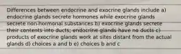 Differences between endocrine and exocrine glands include a) endocrine glands secrete hormones while exocrine glands secrete non-hormonal substances b) exocrine glands secrete their contents into ducts; endocrine glands have no ducts c) products of exocrine glands work at sites distant from the actual glands d) choices a and b e) choices b and c