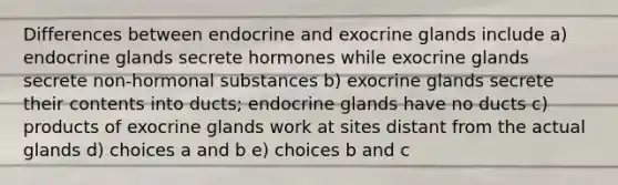 Differences between endocrine and exocrine glands include a) endocrine glands secrete hormones while exocrine glands secrete non-hormonal substances b) exocrine glands secrete their contents into ducts; endocrine glands have no ducts c) products of exocrine glands work at sites distant from the actual glands d) choices a and b e) choices b and c