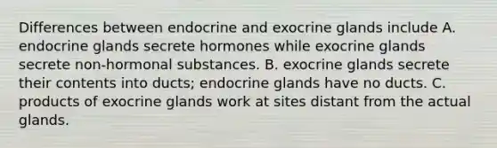 Differences between endocrine and exocrine glands include A. endocrine glands secrete hormones while exocrine glands secrete non-hormonal substances. B. exocrine glands secrete their contents into ducts; endocrine glands have no ducts. C. products of exocrine glands work at sites distant from the actual glands.