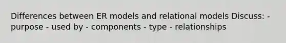 Differences between ER models and relational models Discuss: - purpose - used by - components - type - relationships