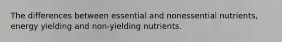 The differences between essential and nonessential nutrients, energy yielding and non-yielding nutrients.