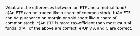 What are the differences between an ETF and a mutual fund? a)An ETF can be traded like a share of common stock. b)An ETF can be purchased on margin or sold short like a share of common stock. c)An ETF is more tax-efficient than most mutual funds. d)All of the above are correct. e)Only A and C are correct.