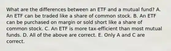 What are the differences between an ETF and a mutual fund? A. An ETF can be traded like a share of common stock. B. An ETF can be purchased on margin or sold short like a share of common stock. C. An ETF is more tax-efficient than most mutual funds. D. All of the above are correct. E. Only A and C are correct.