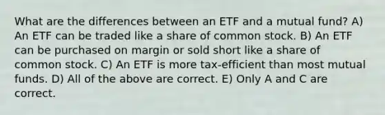 What are the differences between an ETF and a mutual fund? A) An ETF can be traded like a share of common stock. B) An ETF can be purchased on margin or sold short like a share of common stock. C) An ETF is more tax-efficient than most mutual funds. D) All of the above are correct. E) Only A and C are correct.