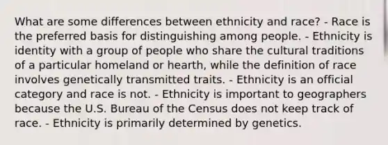 What are some differences between ethnicity and race? - Race is the preferred basis for distinguishing among people. - Ethnicity is identity with a group of people who share the cultural traditions of a particular homeland or hearth, while the definition of race involves genetically transmitted traits. - Ethnicity is an official category and race is not. - Ethnicity is important to geographers because the U.S. Bureau of the Census does not keep track of race. - Ethnicity is primarily determined by genetics.