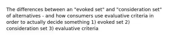 The differences between an "evoked set" and "consideration set" of alternatives - and how consumers use evaluative criteria in order to actually decide something 1) evoked set 2) consideration set 3) evaluative criteria