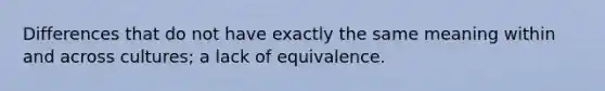 Differences that do not have exactly the same meaning within and across cultures; a lack of equivalence.