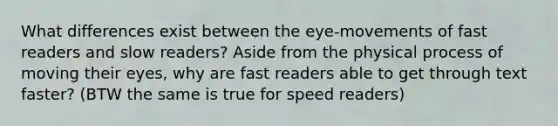 What differences exist between the eye-movements of fast readers and slow readers? Aside from the physical process of moving their eyes, why are fast readers able to get through text faster? (BTW the same is true for speed readers)