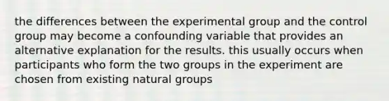 the differences between the experimental group and the control group may become a confounding variable that provides an alternative explanation for the results. this usually occurs when participants who form the two groups in the experiment are chosen from existing natural groups