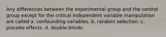 Any differences between the experimental group and the control group except for the critical independent variable manipulation are called a. confounding variables. b. random selection. c. placebo effects. d. double-blinds.