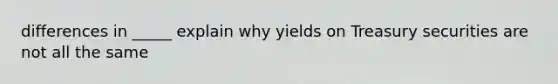 differences in _____ explain why yields on Treasury securities are not all the same