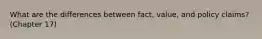 What are the differences between fact, value, and policy claims? (Chapter 17)