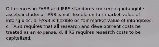 Differences in FASB and IFRS standards concerning intangible assets include: a. IFRS is not flexible on fair market value of intangibles. b. FASB is flexible on fair market value of intangibles. c. FASB requires that all research and development costs be treated as an expense. d. IFRS requires research costs to be capitalized.