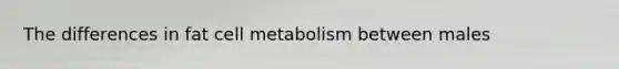 The differences in fat cell metabolism between males