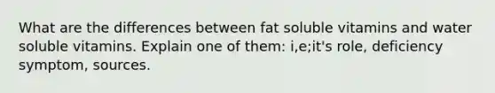 What are the differences between fat soluble vitamins and water soluble vitamins. Explain one of them: i,e;it's role, deficiency symptom, sources.