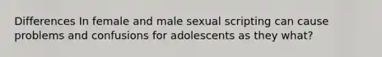 Differences In female and male sexual scripting can cause problems and confusions for adolescents as they what?