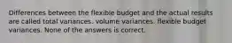 Differences between the flexible budget and the actual results are called total variances. volume variances. flexible budget variances. None of the answers is correct.