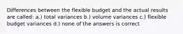 Differences between the flexible budget and the actual results are called: a.) total variances b.) volume variances c.) flexible budget variances d.) none of the answers is correct