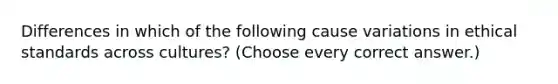 Differences in which of the following cause variations in ethical standards across cultures? (Choose every correct answer.)