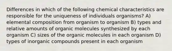 Differences in which of the following chemical characteristics are responsible for the uniqueness of individuals organisms? A) elemental composition from organism to organism B) types and relative amounts of organic molecules synthesized by each organism C) sizes of the organic molecules in each organism D) types of inorganic compounds present in each organism