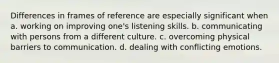 Differences in frames of reference are especially significant when a. working on improving one's listening skills. b. communicating with persons from a different culture. c. overcoming physical barriers to communication. d. dealing with conflicting emotions.