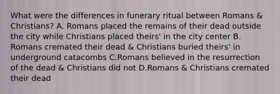 What were the differences in funerary ritual between Romans & Christians? A. Romans placed the remains of their dead outside the city while Christians placed theirs' in the city center B. Romans cremated their dead & Christians buried theirs' in underground catacombs C.Romans believed in the resurrection of the dead & Christians did not D.Romans & Christians cremated their dead