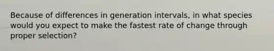 Because of differences in generation intervals, in what species would you expect to make the fastest rate of change through proper selection?