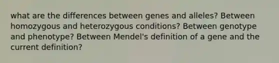 what are the differences between genes and alleles? Between homozygous and heterozygous conditions? Between genotype and phenotype? Between Mendel's definition of a gene and the current definition?