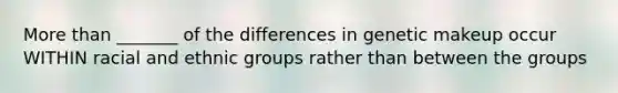 <a href='https://www.questionai.com/knowledge/keWHlEPx42-more-than' class='anchor-knowledge'>more than</a> _______ of the differences in genetic makeup occur WITHIN racial and ethnic groups rather than between the groups