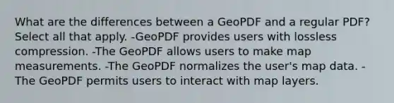 What are the differences between a GeoPDF and a regular PDF? Select all that apply. -GeoPDF provides users with lossless compression. -The GeoPDF allows users to make map measurements. -The GeoPDF normalizes the user's map data. -The GeoPDF permits users to interact with map layers.