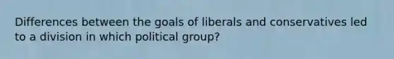 Differences between the goals of liberals and conservatives led to a division in which political group?​