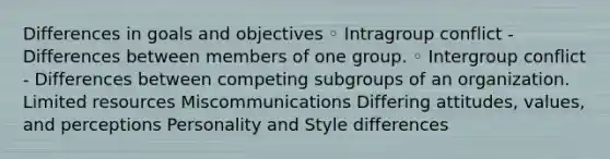 Differences in goals and objectives ◦ Intragroup conflict - Differences between members of one group. ◦ Intergroup conflict - Differences between competing subgroups of an organization. Limited resources Miscommunications Differing attitudes, values, and perceptions Personality and Style differences