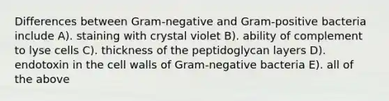 Differences between Gram-negative and Gram-positive bacteria include A). staining with crystal violet B). ability of complement to lyse cells C). thickness of the peptidoglycan layers D). endotoxin in the cell walls of Gram-negative bacteria E). all of the above