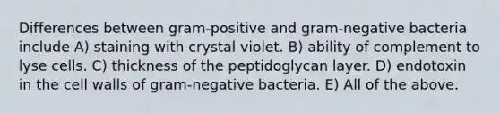 Differences between gram-positive and gram-negative bacteria include A) staining with crystal violet. B) ability of complement to lyse cells. C) thickness of the peptidoglycan layer. D) endotoxin in the cell walls of gram-negative bacteria. E) All of the above.