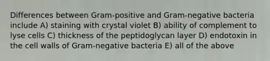 Differences between Gram-positive and Gram-negative bacteria include A) staining with crystal violet B) ability of complement to lyse cells C) thickness of the peptidoglycan layer D) endotoxin in the cell walls of Gram-negative bacteria E) all of the above