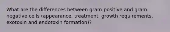 What are the differences between gram-positive and gram-negative cells (appearance, treatment, growth requirements, exotoxin and endotoxin formation)?