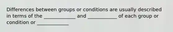 Differences between groups or conditions are usually described in terms of the _____________ and ____________ of each group or condition or _____________