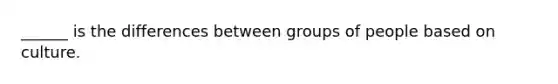 ______ is the differences between groups of people based on culture.