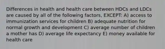 Differences in health and health care between HDCs and LDCs are caused by all of the following factors, EXCEPT: A) access to immunization services for children B) adequate nutrition for normal growth and development C) average number of children a mother has D) average life expectancy E) money available for health care