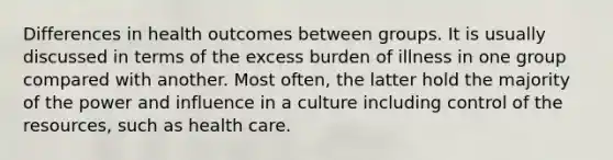 Differences in health outcomes between groups. It is usually discussed in terms of the excess burden of illness in one group compared with another. Most often, the latter hold the majority of the power and influence in a culture including control of the resources, such as health care.