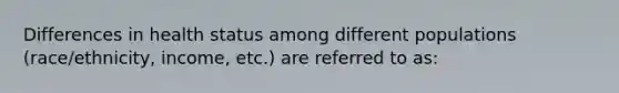 Differences in health status among different populations (race/ethnicity, income, etc.) are referred to as: